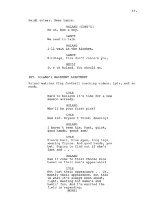 Heidi enters. Sees Lance.
ROLAND (CONT’D)
He uh, has a key.
LANCE
We need to talk.
ROLAND
I’ll wait in the kitchen.
LANCE
Birdlegs, this don’t concern you.
HEIDI
It’s ok Roland. You should go.
INT. ROLAND’S BASEMENT APARTMENT
Roland watches flag football coaching videos. Lyle, not so
much.
LYLE
Hard to believe it’s time for a new
season already.
ROLAND
Who’ll be your first pick?
LYLE
New kid. Bryson I think. Amazing!
ROLAND
I haven’t seen him. Fast, quick,
good hands, great arm?
LYLE
Blonde hair, blue eyes, long legs,
amazing figure. And good hands, you
bet. Hoping to find out if she’s
fast and . . .
ROLAND
Has it come to this? Choose kids
based on their mom’s appearance?
LYLE
Not just their appearance . . ok,
mostly their appearance. But this
is what it’s always been about,
right, meeting hot mama’s and
havin’ fun. And I’m excited the
field is expanding.
(MORE)
65.
 