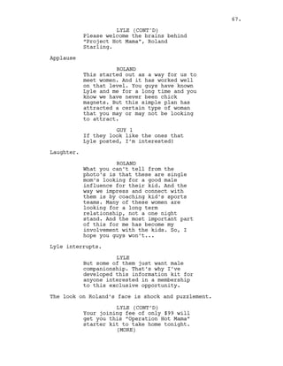 Please welcome the brains behind
“Project Hot Mama”, Roland
Starling.
Applause
ROLAND
This started out as a way for us to
meet women. And it has worked well
on that level. You guys have known
Lyle and me for a long time and you
know we have never been chick
magnets. But this simple plan has
attracted a certain type of woman
that you may or may not be looking
to attract.
GUY 1
If they look like the ones that
Lyle posted, I’m interested!
Laughter.
ROLAND
What you can’t tell from the
photo’s is that these are single
mom’s looking for a good male
influence for their kid. And the
way we impress and connect with
them is by coaching kid’s sports
teams. Many of these women are
looking for a long term
relationship, not a one night
stand. And the most important part
of this for me has become my
involvement with the kids. So, I
hope you guys won’t...
Lyle interrupts.
LYLE
But some of them just want male
companionship. That’s why I’ve
developed this information kit for
anyone interested in a membership
to this exclusive opportunity.
The look on Roland’s face is shock and puzzlement.
LYLE (CONT’D)
Your joining fee of only $99 will
get you this “Operation Hot Mama”
starter kit to take home tonight.
LYLE (CONT'D)
(MORE)
67.
 