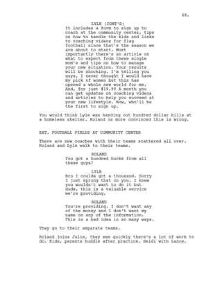 It includes a form to sign up to
coach at the community center, tips
on how to handle the kids and links
to coaching videos for flag
football since that’s the season we
are about to start. Most
importantly there’s an article on
what to expect from these single
mom’s and tips on how to manage
your new situation. Your results
will be shocking. I’m telling you
guys, I never thought I would have
my pick of women but this has
opened a whole new world for me.
And, for just $19.99 A month you
can get updates on coaching videos
and articles to help you succeed at
your new lifestyle. Now, who’ll be
the first to sign up.
You would think Lyle was handing out hundred dollar bills at
a homeless shelter. Roland is more convinced this is wrong.
EXT. FOOTBALL FIELDS AT COMMUNITY CENTER
There are new coaches with their teams scattered all over.
Roland and Lyle walk to their teams.
ROLAND
You got a hundred bucks from all
these guys?
LYLE
Bro I coulda got a thousand. Sorry
I just sprung that on you. I knew
you wouldn’t want to do it but
dude, this is a valuable service
we’re providing.
ROLAND
You’re providing. I don’t want any
of the money and I don’t want my
name on any of the information.
This is a bad idea in so many ways.
They go to their separate teams.
Roland joins Julie, they see quickly there’s a lot of work to
do. Kids, parents huddle after practice. Heidi with Lance.
LYLE (CONT’D)
68.
 