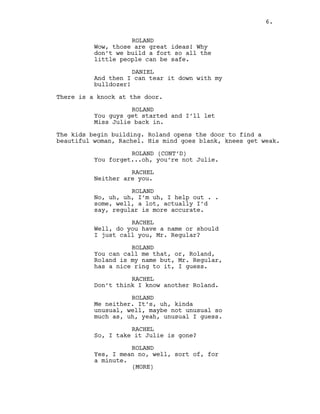 ROLAND
Wow, those are great ideas! Why
don’t we build a fort so all the
little people can be safe.
DANIEL
And then I can tear it down with my
bulldozer!
There is a knock at the door.
ROLAND
You guys get started and I’ll let
Miss Julie back in.
The kids begin building. Roland opens the door to find a
beautiful woman, Rachel. His mind goes blank, knees get weak.
ROLAND (CONT’D)
You forget...oh, you’re not Julie.
RACHEL
Neither are you.
ROLAND
No, uh, uh, I’m uh, I help out . .
some, well, a lot, actually I’d
say, regular is more accurate.
RACHEL
Well, do you have a name or should
I just call you, Mr. Regular?
ROLAND
You can call me that, or, Roland,
Roland is my name but, Mr. Regular,
has a nice ring to it, I guess.
RACHEL
Don’t think I know another Roland.
ROLAND
Me neither. It’s, uh, kinda
unusual, well, maybe not unusual so
much as, uh, yeah, unusual I guess.
RACHEL
So, I take it Julie is gone?
ROLAND
Yes, I mean no, well, sort of, for
a minute.
(MORE)
6.
 