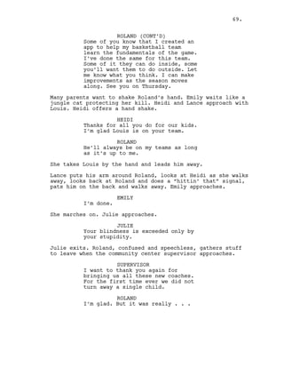 ROLAND (CONT’D)
Some of you know that I created an
app to help my basketball team
learn the fundamentals of the game.
I’ve done the same for this team.
Some of it they can do inside, some
you’ll want them to do outside. Let
me know what you think. I can make
improvements as the season moves
along. See you on Thursday.
Many parents want to shake Roland’s hand. Emily waits like a
jungle cat protecting her kill. Heidi and Lance approach with
Louis. Heidi offers a hand shake.
HEIDI
Thanks for all you do for our kids.
I’m glad Louis is on your team.
ROLAND
He’ll always be on my teams as long
as it’s up to me.
She takes Louis by the hand and leads him away.
Lance puts his arm around Roland, looks at Heidi as she walks
away, looks back at Roland and does a “hittin’ that” signal,
pats him on the back and walks away. Emily approaches.
EMILY
I’m done.
She marches on. Julie approaches.
JULIE
Your blindness is exceeded only by
your stupidity.
Julie exits. Roland, confused and speechless, gathers stuff
to leave when the community center supervisor approaches.
SUPERVISOR
I want to thank you again for
bringing us all these new coaches.
For the first time ever we did not
turn away a single child.
ROLAND
I’m glad. But it was really . . .
69.
 