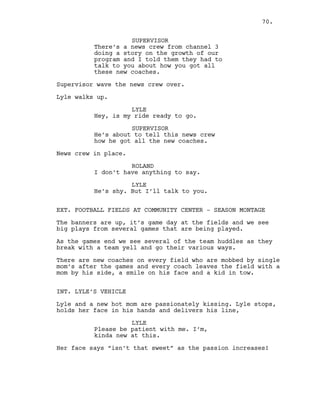 SUPERVISOR
There’s a news crew from channel 3
doing a story on the growth of our
program and I told them they had to
talk to you about how you got all
these new coaches.
Supervisor wave the news crew over.
Lyle walks up.
LYLE
Hey, is my ride ready to go.
SUPERVISOR
He’s about to tell this news crew
how he got all the new coaches.
News crew in place.
ROLAND
I don’t have anything to say.
LYLE
He’s shy. But I’ll talk to you.
EXT. FOOTBALL FIELDS AT COMMUNITY CENTER - SEASON MONTAGE
The banners are up, it’s game day at the fields and we see
big plays from several games that are being played.
As the games end we see several of the team huddles as they
break with a team yell and go their various ways.
There are new coaches on every field who are mobbed by single
mom’s after the games and every coach leaves the field with a
mom by his side, a smile on his face and a kid in tow.
INT. LYLE’S VEHICLE
Lyle and a new hot mom are passionately kissing. Lyle stops,
holds her face in his hands and delivers his line,
LYLE
Please be patient with me. I’m,
kinda new at this.
Her face says “isn’t that sweet” as the passion increases!
70.
 