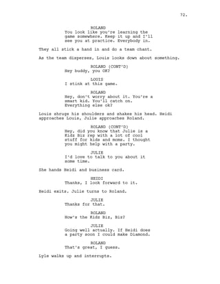 ROLAND
You look like you’re learning the
game somewhere. Keep it up and I’ll
see you at practice. Everybody in.
They all stick a hand in and do a team chant.
As the team disperses, Louis looks down about something.
ROLAND (CONT’D)
Hey buddy, you OK?
LOUIS
I stink at this game.
ROLAND
Hey, don’t worry about it. You’re a
smart kid. You’ll catch on.
Everything else ok?
Louis shrugs his shoulders and shakes his head. Heidi
approaches Louis, Julie approaches Roland.
ROLAND (CONT’D)
Hey, did you know that Julie is a
Kidz Biz rep with a lot of cool
stuff for kids and moms. I thought
you might help with a party.
JULIE
I’d love to talk to you about it
some time.
She hands Heidi and business card.
HEIDI
Thanks, I look forward to it.
Heidi exits. Julie turns to Roland.
JULIE
Thanks for that.
ROLAND
How’s the Kidz Biz, Biz?
JULIE
Going well actually. If Heidi does
a party soon I could make Diamond.
ROLAND
That’s great, I guess.
Lyle walks up and interrupts.
72.
 