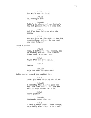 LYLE
So, who’s mom is this?
JULIE
Oh, nobody’s mom.
ROLAND
Julie’s in charge of the Mother’s
Day Out program where I help out.
JULIE
And I’ve been helping with his
teams.
LYLE
And you told me you went to see the
preschoolers. Julie, do you need
any more helpers?
Julie blushes.
JULIE
Well, I better go. Oh, Roland, big
KB meeting tonight. The Diamond
draws near, wish me luck.
LYLE
Maybe I’ll see you again.
JULIE
Maybe.
ROLAND
Hope the meeting goes well.
Julie exits toward the parking lot.
LYLE
Dude, you been holding out on me.
ROLAND
I honestly thought you guys had
met. I’m with her a lot. And she
went to high school with us.
LYLE
She’s perfect.
ROLAND
Yeah...I, guess she is.
LYLE
I have a sense about these things,
especially when they’re into me.
73.
 