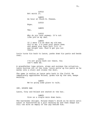 LOUIS
Not worth it.
LANCE
An hour at Chuck E. Cheese.
LOUIS
Nope.
LANCE
Two.
LOUIS
Why do you care anyway. It’s not
like you’re my dad.
LANCE
If I were I’d do what my old man
did to me. I’d yank your pants down
and spank your bare butt till it
was bright red. That’d get you out
there.
Louis turns his back to Lance, yanks down his pants and bends
over.
LOUIS
I’m not going back out there. You
can’t make me.
A grandfather type enters, stops and surveys the situation.
Lance hurries out of the room. Louis pulls up his pants as he
walks into a stall and closes the door.
The game is ending as Lance gets back to the field. He
immediately approaches Roland, grabs him by the arm, keeps
walking.
LANCE
We’re going some place to talk.
INT. SPORTS BAR
Lance, Cory and Roland are seated at the bar.
LANCE
Give us a couple more down here.
The bartender obliges. Roland doesn’t drink so he waits until
Lance is distracted by a girl walking by and then swaps his
full can with an empty of the guy beside him.
75.
 