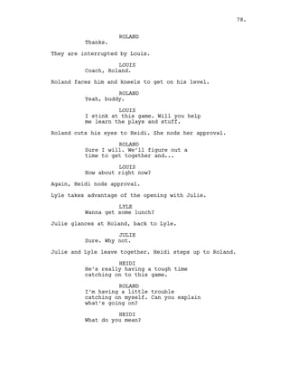 ROLAND
Thanks.
They are interrupted by Louis.
LOUIS
Coach, Roland.
Roland faces him and kneels to get on his level.
ROLAND
Yeah, buddy.
LOUIS
I stink at this game. Will you help
me learn the plays and stuff.
Roland cuts his eyes to Heidi. She nods her approval.
ROLAND
Sure I will. We’ll figure out a
time to get together and...
LOUIS
How about right now?
Again, Heidi nods approval.
Lyle takes advantage of the opening with Julie.
LYLE
Wanna get some lunch?
Julie glances at Roland, back to Lyle.
JULIE
Sure. Why not.
Julie and Lyle leave together. Heidi steps up to Roland.
HEIDI
He’s really having a tough time
catching on to this game.
ROLAND
I’m having a little trouble
catching on myself. Can you explain
what’s going on?
HEIDI
What do you mean?
78.
 