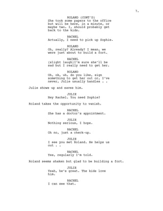 She took some papers to the office
but will be here, in a minute, or
maybe two. I, should probably get
back to the kids.
RACHEL
Actually, I need to pick up Sophie.
ROLAND
Oh, really? Already? I mean, we
were just about to build a fort.
RACHEL
(slight laugh)I’m sure she’ll be
sad but I really need to get her.
ROLAND
Oh, ok, uh, do you like, sign
something to get her out or, I’ve
never, Julie usually handles . .
Julie shows up and saves him.
JULIE
Hey Rachel. You need Sophie?
Roland takes the opportunity to vanish.
RACHEL
She has a doctor’s appointment.
JULIE
Nothing serious, I hope.
RACHEL
Oh no, just a check-up.
JULIE
I see you met Roland. He helps us
out . .
RACHEL
Yes, regularly I’m told.
Roland seems shaken but glad to be building a fort.
JULIE
Yeah, he’s great. The kids love
him.
RACHEL
I can see that.
ROLAND (CONT'D)
7.
 
