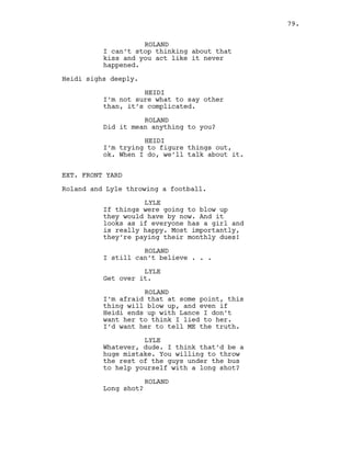 ROLAND
I can’t stop thinking about that
kiss and you act like it never
happened.
Heidi sighs deeply.
HEIDI
I’m not sure what to say other
than, it’s complicated.
ROLAND
Did it mean anything to you?
HEIDI
I’m trying to figure things out,
ok. When I do, we’ll talk about it.
EXT. FRONT YARD
Roland and Lyle throwing a football.
LYLE
If things were going to blow up
they would have by now. And it
looks as if everyone has a girl and
is really happy. Most importantly,
they’re paying their monthly dues!
ROLAND
I still can’t believe . . .
LYLE
Get over it.
ROLAND
I’m afraid that at some point, this
thing will blow up, and even if
Heidi ends up with Lance I don’t
want her to think I lied to her.
I’d want her to tell ME the truth.
LYLE
Whatever, dude. I think that’d be a
huge mistake. You willing to throw
the rest of the guys under the bus
to help yourself with a long shot?
ROLAND
Long shot?
79.
 