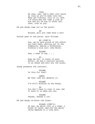 LYLE
Be real, man. She’s been into Lance
as long as you’ve been into her.
They got history, lots of it. And,
I’m sorry man but take a look at
him and all he has to offer and
then, look at you.
Ed and Sandy come out on the porch.
ED
Roland, will you come here a sec?
Roland goes to the porch, Lyle follows.
ED (CONT’D)
Son, we’re very proud of the effort
you have made, getting out in the
community, making a difference,
finding a nice girl like Heidi.
ROLAND
Dad, I have to say . . .
ED
Hear me out. In honor of your
effort, we had a contract written
to go ahead and sell you the house.
Sandy presents the contract.
ROLAND
Is this for real?
SANDY
We feel like you deserve it.
ROLAND
I’m still working on the money.
ED
You don’t have to sign it now. Get
it back to us when you can.
ROLAND
Thanks. Thanks a lot.
Ed and Sandy re-enter the house.
ROLAND (CONT’D)
Oh man, my whole life is a sham, a
house of cards. And now the whole
thing depends on a long shot.
80.
 