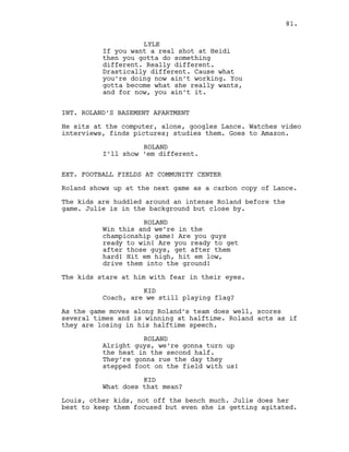 LYLE
If you want a real shot at Heidi
then you gotta do something
different. Really different.
Drastically different. Cause what
you’re doing now ain’t working. You
gotta become what she really wants,
and for now, you ain’t it.
INT. ROLAND’S BASEMENT APARTMENT
He sits at the computer, alone, googles Lance. Watches video
interviews, finds pictures; studies them. Goes to Amazon.
ROLAND
I’ll show ‘em different.
EXT. FOOTBALL FIELDS AT COMMUNITY CENTER
Roland shows up at the next game as a carbon copy of Lance.
The kids are huddled around an intense Roland before the
game. Julie is in the background but close by.
ROLAND
Win this and we’re in the
championship game! Are you guys
ready to win! Are you ready to get
after those guys, get after them
hard! Hit em high, hit em low,
drive them into the ground!
The kids stare at him with fear in their eyes.
KID
Coach, are we still playing flag?
As the game moves along Roland’s team does well, scores
several times and is winning at halftime. Roland acts as if
they are losing in his halftime speech.
ROLAND
Alright guys, we’re gonna turn up
the heat in the second half.
They’re gonna rue the day they
stepped foot on the field with us!
KID
What does that mean?
Louis, other kids, not off the bench much. Julie does her
best to keep them focused but even she is getting agitated.
81.
 