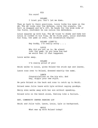 KID
You sure?
ROLAND
I trust you. Don’t let me down.
They go back to their positions. Louis locks his eyes on the
QB. The QB looks over the defense, calls the signals, the
ball is snapped and he’s off. He heads for the wide side of
the field, confident he can outrun the defenders.
Louis squares up with him. The QB tries to shake and bake but
Louis is locked on his flag. As he flies past, Louis snatches
his flag, the game is over, the celebration begins!
ROLAND (CONT’D)
Hey buddy, I’m really sorry . . .
LOUIS
Why did you put us in. We almost
lost the game. Do you know how bad
we would feel if that happened.
Louis walks away.
ROLAND
I’m really proud of you!
Heidi walks to Louis, gives Roland the stink eye and leaves.
Lance runs over to Roland, dressed exactly the same.
LANCE
Congratulations on the big win. And
hey, diggin your new style.
He pats Roland on the back and runs to catch up to Heidi.
Roland sees Julie leave with Lyle without saying goodbye.
Emily even walks away with her son without speaking.
Roland sits on the bench alone, feeling like a failure.
EXT. COMMUNITY CENTER PARKING LOT
Heidi and Julie talk. Lance, Louis, Lyle in background.
HEIDI
What was up with Roland today?
83.
 