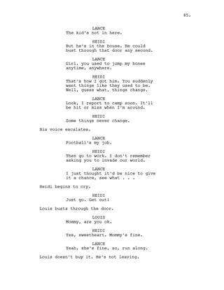 LANCE
The kid’s not in here.
HEIDI
But he’s in the house. He could
bust through that door any second.
LANCE
Girl, you used to jump my bones
anytime, anywhere.
HEIDI
That’s how I got him. You suddenly
want things like they used to be.
Well, guess what, things change.
LANCE
Look, I report to camp soon. It’ll
be hit or miss when I’m around.
HEIDI
Some things never change.
His voice escalates.
LANCE
Football’s my job.
HEIDI
Then go to work. I don’t remember
asking you to invade our world.
LANCE
I just thought it’d be nice to give
it a chance, see what . . .
Heidi begins to cry.
HEIDI
Just go. Get out!
Louis busts through the door.
LOUIS
Mommy, are you ok.
HEIDI
Yes, sweetheart. Mommy’s fine.
LANCE
Yeah, she’s fine, so, run along.
Louis doesn’t buy it. He’s not leaving.
85.
 