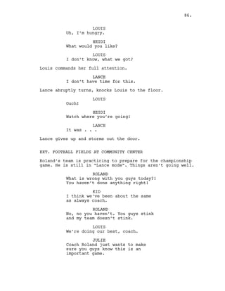 LOUIS
Uh, I’m hungry.
HEIDI
What would you like?
LOUIS
I don’t know, what we got?
Louis commands her full attention.
LANCE
I don’t have time for this.
Lance abruptly turns, knocks Louis to the floor.
LOUIS
Ouch!
HEIDI
Watch where you’re going!
LANCE
It was . . .
Lance gives up and storms out the door.
EXT. FOOTBALL FIELDS AT COMMUNITY CENTER
Roland’s team is practicing to prepare for the championship
game. He is still in “Lance mode”. Things aren’t going well.
ROLAND
What is wrong with you guys today?!
You haven’t done anything right!
KID
I think we’ve been about the same
as always coach.
ROLAND
No, no you haven’t. You guys stink
and my team doesn’t stink.
LOUIS
We’re doing our best, coach.
JULIE
Coach Roland just wants to make
sure you guys know this is an
important game.
86.
 