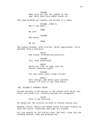ROLAND
Make sure you get the update to the
app. Work hard this week! Hands in.
The team huddles up tightly and sticks in a hand.
ROLAND (CONT’D)
Who’s the best!
TEAM
We are!
ROLAND
Who wins!
TEAM
We do!
The huddle breaks, kids scatter. Heidi approaches. Julie
watches from a distance.
HEIDI
Hey coach. Interesting practice.
ROLAND
You, need something?
HEIDI
Would you like to come over for
dinner tomorrow night?
ROLAND
You and Lance need a baby sitter?
HEIDI
Fair enough. How about your parents
house? I’d love to see them again.
INT. ROLAND’S PARENTS HOUSE
Roland watches as Ed dances to the oldies with Heidi and
Louis and Sandy sit, looking through his scrapbook.
LOUIS
This is my favorite.
He shows her the picture he drew of Roland saving him.
Amanda, Chris, Bonnie and Ryder enter followed closely by
Lyle and Julie. Greetings and hugs all around.
All are seated in the dining room. The bell rings and the
trading begins; they are playing Pit.
87.
 
