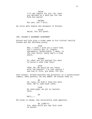 JULIE
I’ll get Sophie for you. Oh, have
you decided on a date yet for the
Kidz Biz party?
RACHEL
Not yet, but I will.
As Julie gets Sophie she whispers to Roland.
JULIE
Relax. You did great.
INT. ROLAND’S BASEMENT APARTMENT
Roland and Lyle play a video game on his virtual reality
screen and eat delivery pizza.
LYLE
Man, I know I give you a hard time,
but I totally get it. Simple,
systematic, predictable. I mean, in
the real world, every day’s a crap
shoot.
ROLAND
So, what are you saying? You want
to build a room like this?
LYLE
Uhhh, No. Me gotta be out there
with “my homies!” I’m just saying I
see how it fits, you know, for you.
Door buzzer. Roland switches the projector to a surveillance
camera. Sees parents, ED and SANDY. He buzzes them in.
ED
Oh, Lyle, we didn’t know you were
here. We’ll come back later.
LYLE
No need pops, we got no secrets
here.
ED
Well,...
Ed looks to Sandy, she reluctantly nods approval.
ED (CONT’D)
Son, what would you say this room
is worth?
8.
 