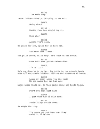 HEIDI
I’ve been busy.
Lance follows closely, chirping in her ear.
LANCE
Doing what?
HEIDI
Having fun. You should try it.
LANCE
With who?
HEIDI
Anyone you’d like.
He grabs her arm, spins her to face him.
LANCE
You know what I mean.
She pulls loose, walks away. He’s back on her heels.
HEIDI
Come back when you’ve calmed down.
LANCE
I’m ca . . .
He’s so close he trips her. She falls to the ground. Louis
goes off and starts kicking, hitting and screaming at Lance.
LOUIS
Leave my mommy alone you big jerk!
No one makes her cry but you!
Lance helps Heidi up. He then grabs Louis and holds tight.
HEIDI
Don’t you dare hurt him!
LANCE
I just want him to calm down!
HEIDI
Louis! Stop! Settle down.
He stops flailing.
LANCE
I’m gonna put you down now. Stay
calm, it’ll be ok.
89.
 