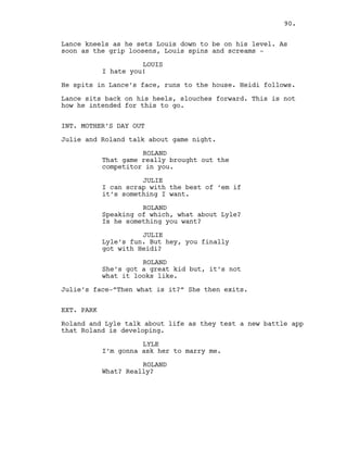 Lance kneels as he sets Louis down to be on his level. As
soon as the grip loosens, Louis spins and screams -
LOUIS
I hate you!
He spits in Lance’s face, runs to the house. Heidi follows.
Lance sits back on his heels, slouches forward. This is not
how he intended for this to go.
INT. MOTHER’S DAY OUT
Julie and Roland talk about game night.
ROLAND
That game really brought out the
competitor in you.
JULIE
I can scrap with the best of ‘em if
it’s something I want.
ROLAND
Speaking of which, what about Lyle?
Is he something you want?
JULIE
Lyle’s fun. But hey, you finally
got with Heidi?
ROLAND
She’s got a great kid but, it’s not
what it looks like.
Julie’s face-”Then what is it?” She then exits.
EXT. PARK
Roland and Lyle talk about life as they test a new battle app
that Roland is developing.
LYLE
I’m gonna ask her to marry me.
ROLAND
What? Really?
90.
 