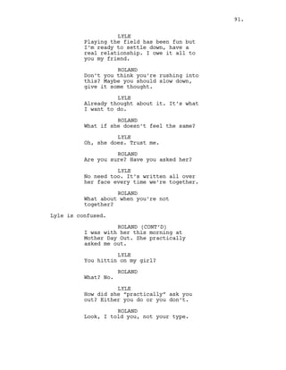 LYLE
Playing the field has been fun but
I’m ready to settle down, have a
real relationship. I owe it all to
you my friend.
ROLAND
Don’t you think you’re rushing into
this? Maybe you should slow down,
give it some thought.
LYLE
Already thought about it. It’s what
I want to do.
ROLAND
What if she doesn’t feel the same?
LYLE
Oh, she does. Trust me.
ROLAND
Are you sure? Have you asked her?
LYLE
No need too. It’s written all over
her face every time we’re together.
ROLAND
What about when you’re not
together?
Lyle is confused.
ROLAND (CONT’D)
I was with her this morning at
Mother Day Out. She practically
asked me out.
LYLE
You hittin on my girl?
ROLAND
What? No.
LYLE
How did she “practically” ask you
out? Either you do or you don’t.
ROLAND
Look, I told you, not your type.
91.
 