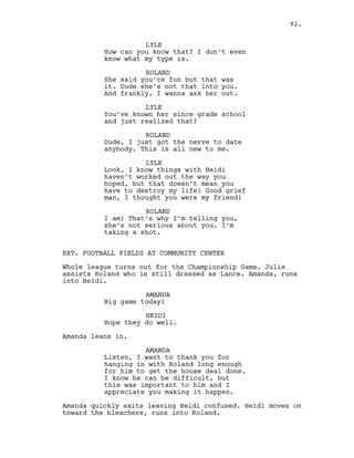 LYLE
How can you know that? I don’t even
know what my type is.
ROLAND
She said you’re fun but that was
it. Dude she’s not that into you.
And frankly, I wanna ask her out.
LYLE
You’ve known her since grade school
and just realized that?
ROLAND
Dude, I just got the nerve to date
anybody. This is all new to me.
LYLE
Look, I know things with Heidi
haven’t worked out the way you
hoped, but that doesn’t mean you
have to destroy my life! Good grief
man, I thought you were my friend!
ROLAND
I am! That’s why I’m telling you,
she’s not serious about you. I’m
taking a shot.
EXT. FOOTBALL FIELDS AT COMMUNITY CENTER
Whole league turns out for the Championship Game. Julie
assists Roland who is still dressed as Lance. Amanda, runs
into Heidi.
AMANDA
Big game today!
HEIDI
Hope they do well.
Amanda leans in.
AMANDA
Listen, I want to thank you for
hanging in with Roland long enough
for him to get the house deal done.
I know he can be difficult, but
this was important to him and I
appreciate you making it happen.
Amanda quickly exits leaving Heidi confused. Heidi moves on
toward the bleachers, runs into Roland.
92.
 