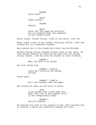 ROLAND
Louis here?
HEIDI
Under protest.
ROLAND
Really?
HEIDI
After the last game and practice?
Are you kidding? What has happened
to our lovable nerd?
Heidi leaves. Roland thinks, looks at his watch, runs off.
Heidi takes a seat in the stands, obviously saving a seat and
looking for it’s proposed occupant.
New coaches are in the stands with their new girlfriends.
Roland returns having changed clothes, back to his usual. He
then shocks everyone by starting the game with his second
string. Parent 1 and his wife are seated in front of Heidi.
PARENT 1
What the heck is he doing?
His wife elbows him.
PARENT 1 (CONT’D)
Look! He’s starting the second
string!
Elbow again.
PARENT 1 (CONT’D)
He’s just handing them the game!
She elbows him again as she turns to Heidi.
WIFE
Louis played such a good game last
week. He’s one of the reasons we’re
in the championship today.
PARENT 1
Are you kidding.
He realizes his wife is not talking to him, then realizes she
is talking to Heidi and completely changes his tune.
93.
 