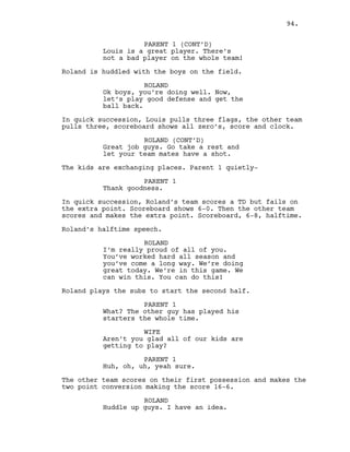 PARENT 1 (CONT’D)
Louis is a great player. There’s
not a bad player on the whole team!
Roland is huddled with the boys on the field.
ROLAND
Ok boys, you’re doing well. Now,
let’s play good defense and get the
ball back.
In quick succession, Louis pulls three flags, the other team
pulls three, scoreboard shows all zero’s, score and clock.
ROLAND (CONT’D)
Great job guys. Go take a rest and
let your team mates have a shot.
The kids are exchanging places. Parent 1 quietly-
PARENT 1
Thank goodness.
In quick succession, Roland’s team scores a TD but fails on
the extra point. Scoreboard shows 6-0. Then the other team
scores and makes the extra point. Scoreboard, 6-8, halftime.
Roland’s halftime speech.
ROLAND
I’m really proud of all of you.
You’ve worked hard all season and
you’ve come a long way. We’re doing
great today. We’re in this game. We
can win this. You can do this!
Roland plays the subs to start the second half.
PARENT 1
What? The other guy has played his
starters the whole time.
WIFE
Aren’t you glad all of our kids are
getting to play?
PARENT 1
Huh, oh, uh, yeah sure.
The other team scores on their first possession and makes the
two point conversion making the score 16-6.
ROLAND
Huddle up guys. I have an idea.
94.
 