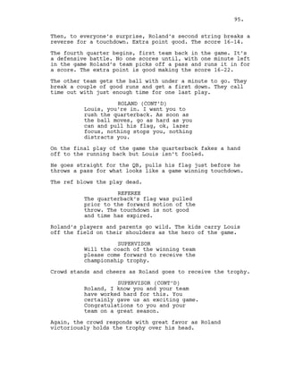 Then, to everyone’s surprise, Roland’s second string breaks a
reverse for a touchdown. Extra point good. The score 16-14.
The fourth quarter begins, first team back in the game. It’s
a defensive battle. No one scores until, with one minute left
in the game Roland’s team picks off a pass and runs it in for
a score. The extra point is good making the score 16-22.
The other team gets the ball with under a minute to go. They
break a couple of good runs and get a first down. They call
time out with just enough time for one last play.
ROLAND (CONT’D)
Louis, you’re in. I want you to
rush the quarterback. As soon as
the ball moves, go as hard as you
can and pull his flag, ok, lazer
focus, nothing stops you, nothing
distracts you.
On the final play of the game the quarterback fakes a hand
off to the running back but Louis isn’t fooled.
He goes straight for the QB, pulls his flag just before he
throws a pass for what looks like a game winning touchdown.
The ref blows the play dead.
REFEREE
The quarterback’s flag was pulled
prior to the forward motion of the
throw. The touchdown is not good
and time has expired.
Roland’s players and parents go wild. The kids carry Louis
off the field on their shoulders as the hero of the game.
SUPERVISOR
Will the coach of the winning team
please come forward to receive the
championship trophy.
Crowd stands and cheers as Roland goes to receive the trophy.
SUPERVISOR (CONT’D)
Roland, I know you and your team
have worked hard for this. You
certainly gave us an exciting game.
Congratulations to you and your
team on a great season.
Again, the crowd responds with great favor as Roland
victoriously holds the trophy over his head.
95.
 