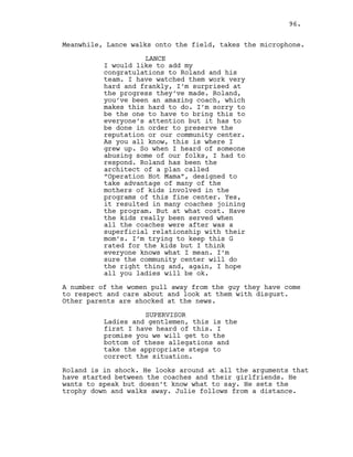 Meanwhile, Lance walks onto the field, takes the microphone.
LANCE
I would like to add my
congratulations to Roland and his
team. I have watched them work very
hard and frankly, I’m surprised at
the progress they’ve made. Roland,
you’ve been an amazing coach, which
makes this hard to do. I’m sorry to
be the one to have to bring this to
everyone’s attention but it has to
be done in order to preserve the
reputation or our community center.
As you all know, this is where I
grew up. So when I heard of someone
abusing some of our folks, I had to
respond. Roland has been the
architect of a plan called
“Operation Hot Mama”, designed to
take advantage of many of the
mothers of kids involved in the
programs of this fine center. Yes,
it resulted in many coaches joining
the program. But at what cost. Have
the kids really been served when
all the coaches were after was a
superficial relationship with their
mom’s. I’m trying to keep this G
rated for the kids but I think
everyone knows what I mean. I’m
sure the community center will do
the right thing and, again, I hope
all you ladies will be ok.
A number of the women pull away from the guy they have come
to respect and care about and look at them with disgust.
Other parents are shocked at the news.
SUPERVISOR
Ladies and gentlemen, this is the
first I have heard of this. I
promise you we will get to the
bottom of these allegations and
take the appropriate steps to
correct the situation.
Roland is in shock. He looks around at all the arguments that
have started between the coaches and their girlfriends. He
wants to speak but doesn’t know what to say. He sets the
trophy down and walks away. Julie follows from a distance.
96.
 