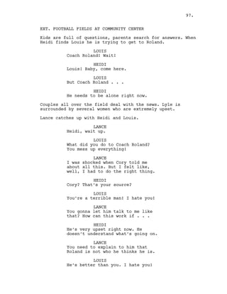 EXT. FOOTBALL FIELDS AT COMMUNITY CENTER
Kids are full of questions, parents search for answers. When
Heidi finds Louis he is trying to get to Roland.
LOUIS
Coach Roland! Wait!
HEIDI
Louis! Baby, come here.
LOUIS
But Coach Roland . . .
HEIDI
He needs to be alone right now.
Couples all over the field deal with the news. Lyle is
surrounded by several women who are extremely upset.
Lance catches up with Heidi and Louis.
LANCE
Heidi, wait up.
LOUIS
What did you do to Coach Roland?
You mess up everything!
LANCE
I was shocked when Cory told me
about all this. But I felt like,
well, I had to do the right thing.
HEIDI
Cory? That’s your source?
LOUIS
You’re a terrible man! I hate you!
LANCE
You gonna let him talk to me like
that? How can this work if . . .
HEIDI
He’s very upset right now. He
doesn’t understand what’s going on.
LANCE
You need to explain to him that
Roland is not who he thinks he is.
LOUIS
He’s better than you. I hate you!
97.
 