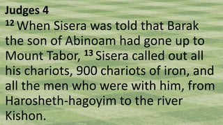 Judges 4
12 When Sisera was told that Barak
the son of Abinoam had gone up to
Mount Tabor, 13 Sisera called out all
his chariots, 900 chariots of iron, and
all the men who were with him, from
Harosheth-hagoyim to the river
Kishon.
 