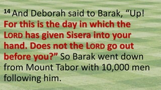 14 And Deborah said to Barak, “Up!
For this is the day in which the
LORD has given Sisera into your
hand. Does not the LORD go out
before you?” So Barak went down
from Mount Tabor with 10,000 men
following him.
 