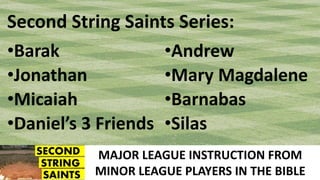 MAJOR LEAGUE INSTRUCTION FROM
MINOR LEAGUE PLAYERS IN THE BIBLE
Second String Saints Series:
•Barak
•Jonathan
•Micaiah
•Daniel’s 3 Friends
•Andrew
•Mary Magdalene
•Barnabas
•Silas
 