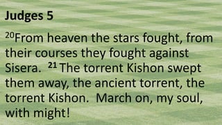 Judges 5
20From heaven the stars fought, from
their courses they fought against
Sisera. 21 The torrent Kishon swept
them away, the ancient torrent, the
torrent Kishon. March on, my soul,
with might!
 