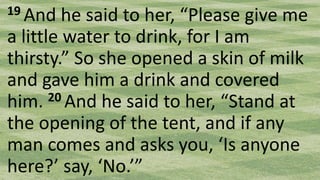 19 And he said to her, “Please give me
a little water to drink, for I am
thirsty.” So she opened a skin of milk
and gave him a drink and covered
him. 20 And he said to her, “Stand at
the opening of the tent, and if any
man comes and asks you, ‘Is anyone
here?’ say, ‘No.’”
 