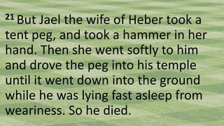 21 But Jael the wife of Heber took a
tent peg, and took a hammer in her
hand. Then she went softly to him
and drove the peg into his temple
until it went down into the ground
while he was lying fast asleep from
weariness. So he died.
 