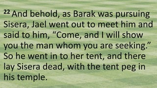 22 And behold, as Barak was pursuing
Sisera, Jael went out to meet him and
said to him, “Come, and I will show
you the man whom you are seeking.”
So he went in to her tent, and there
lay Sisera dead, with the tent peg in
his temple.
 