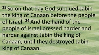 23 So on that day God subdued Jabin
the king of Canaan before the people
of Israel. 24 And the hand of the
people of Israel pressed harder and
harder against Jabin the king of
Canaan, until they destroyed Jabin
king of Canaan.
 