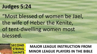MAJOR LEAGUE INSTRUCTION FROM
MINOR LEAGUE PLAYERS IN THE BIBLE
Judges 5:24
“Most blessed of women be Jael,
the wife of Heber the Kenite,
of tent-dwelling women most
blessed.
 