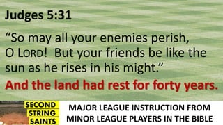 MAJOR LEAGUE INSTRUCTION FROM
MINOR LEAGUE PLAYERS IN THE BIBLE
Judges 5:31
“So may all your enemies perish,
O LORD! But your friends be like the
sun as he rises in his might.”
And the land had rest for forty years.
 