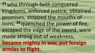 33 who through faith conquered
kingdoms, enforced justice, obtained
promises, stopped the mouths of
lions, 34 quenched the power of fire,
escaped the edge of the sword, were
made strong out of weakness,
became mighty in war, put foreign
armies to flight.
 
