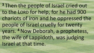 3 Then the people of Israel cried out
to the LORD for help, for he had 900
chariots of iron and he oppressed the
people of Israel cruelly for twenty
years. 4 Now Deborah, a prophetess,
the wife of Lappidoth, was judging
Israel at that time.
 