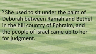 5 She used to sit under the palm of
Deborah between Ramah and Bethel
in the hill country of Ephraim, and
the people of Israel came up to her
for judgment.
 