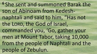 6 She sent and summoned Barak the
son of Abinoam from Kedesh-
naphtali and said to him, “Has not
the LORD, the God of Israel,
commanded you, ‘Go, gather your
men at Mount Tabor, taking 10,000
from the people of Naphtali and the
people of Zebulun.
 