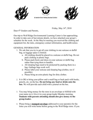 Friday, May 14th, 2010
Dear 4th Graders and Parents,

Our trip to Wolf Ridge Environmental Learning Center is fast approaching.
In order to take care of last minute details, we have attached your group’s
schedule for the week. At the May1st meeting you received the clothing and
equipment list, the rules, emergency contact information, and health notice.

GENERAL INFORMATION
  1. We ask that you try to get all your clothing in one suitcase or duffel
     bag, as luggage space is limited.
        a. All clothing should be placed in a suitcase or duffel bag. Do not
           pack clothing in plastic bags.
        b. Please pack boots and shoes in your suitcase or duffel bag
           rather than tying them to handles.
        c. All sleeping bags need to be protected by packing them in a
           bag. Garbage bags work well.
        d. Please label your suitcase and sleeping bag (clothes, too if
           possible).
        e. Please bring an extra plastic bag for dirty clothes.

   2. It is OK to bring your pillow and a small bag or back pack with books,
      pencils, etc. on the bus. Do not bring any food or drink onto the
      bus. We will provide each child with a journal on the bus.


   3. You may bring money for the store in an envelope or billfold with
      your name on it. Give it to your group leader Monday morning.
      Students with parents attending should also give money to the
      group leader.

   4. Please bring a stamped envelope addressed to your parent(s) for the
      letter you will write home before going to the Wolf Ridge store. If you
 