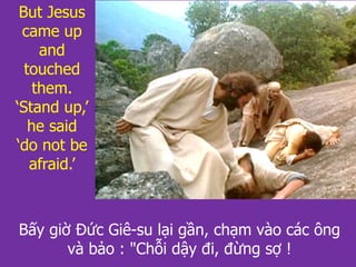 But Jesus
came up
and
touched
them.
‘Stand up,’
he said
‘do not be
afraid.’
Bấy giờ Đức Giê-su lại gần, chạm vào các ông
và bảo : "Chỗi dậy đi, đừng sợ !
 