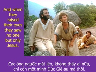 And when
they
raised
their eyes
they saw
no one
but only
Jesus.
Các ông ngước mắt lên, không thấy ai nữa,
chỉ còn một mình Đức Giê-su mà thôi.
 