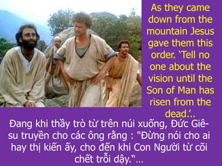 As they came
down from the
mountain Jesus
gave them this
order. ‘Tell no
one about the
vision until the
Son of Man has
risen from the
dead.’..
Đang khi thầy trò từ trên núi xuống, Đức Giê-
su truyền cho các ông rằng : "Đừng nói cho ai
hay thị kiến ấy, cho đến khi Con Người từ cõi
chết trỗi dậy.“…
 