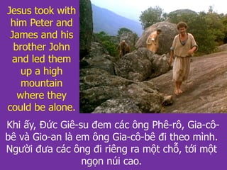 Khi ấy, Đức Giê-su đem các ông Phê-rô, Gia-cô-
bê và Gio-an là em ông Gia-cô-bê đi theo mình.
Người đưa các ông đi riêng ra một chỗ, tới một
ngọn núi cao.
Jesus took with
him Peter and
James and his
brother John
and led them
up a high
mountain
where they
could be alone.
 