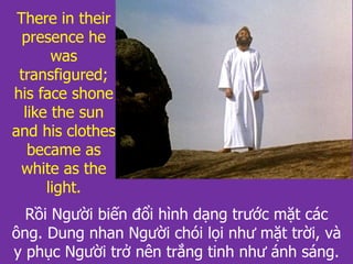 Rồi Người biến đổi hình dạng trước mặt các
ông. Dung nhan Người chói lọi như mặt trời, và
y phục Người trở nên trắng tinh như ánh sáng.
There in their
presence he
was
transfigured;
his face shone
like the sun
and his clothes
became as
white as the
light.
 