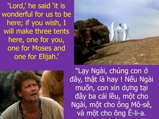 "Lạy Ngài, chúng con ở
đây, thật là hay ! Nếu Ngài
muốn, con xin dựng tại
đây ba cái lều, một cho
Ngài, một cho ông Mô-sê,
và một cho ông Ê-li-a.
‘Lord,’ he said ‘it is
wonderful for us to be
here; if you wish, I
will make three tents
here, one for you,
one for Moses and
one for Elijah.’
 