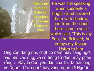 Ông còn đang nói, chợt có đám mây sáng ngời
bao phủ các ông, và có tiếng từ đám mây phán
rằng : "Đây là Con yêu dấu của Ta, Ta hài lòng
về Người. Các ngươi hãy vâng nghe lời Người !
He was still speaking
when suddenly a
bright cloud covered
them with shadow,
and from the cloud
there came a voice
which said, ‘This is my
Son, the Beloved; he
enjoys my favour.
Listen to him
This is my
Son, the
Beloved;
he enjoys
my favour.
Listen to
him
 